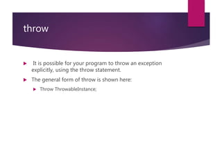 throw
 It is possible for your program to throw an exception
explicitly, using the throw statement.
 The general form of throw is shown here:
 Throw ThrowableInstance;
 