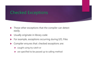 Checked Exceptions
 Those other exceptions that the compiler can detect
easily.
 Usually originate in library code
 For example, exceptions occurring during I/O, Files
 Compiler ensures that: checked exceptions are:
 caught using try-catch or
 are specified to be passed up to calling method
 