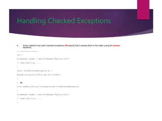 Handling Checked Exceptions
 Every method must catch checked exceptions OR specify that it passes them to the caller (using the throws
keyword)
void readFile(String filename) {
try {
FileReader reader = new FileReader("myfile.txt");
// read from file . . .
}
catch (FileNotFoundException e) {
System.out.println("file was not found");
}
} OR
void readFile(String filename)throws FileNotFoundException
{
FileReader reader = new FileReader("myfile.txt");
// read from file . . .
}
 