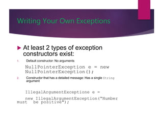 Writing Your Own Exceptions
 At least 2 types of exception
constructors exist:
1. Default constructor: No arguments
NullPointerException e = new
NullPointerException();
2. Constructor that has a detailed message: Has a single String
argument
IllegalArgumentExceptione e =
new IllegalArgumentException(“Number
must be positive");
 