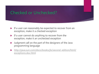 Checked or Unchecked?
 If a user can reasonably be expected to recover from an
exception, make it a checked exception
 If a user cannot do anything to recover from the
exception, make it an unchecked exception
 Judgment call on the part of the designers of the Java
programming language
 http://java.sun.com/docs/books/jls/second_edition/html/
exceptions.doc.html
 