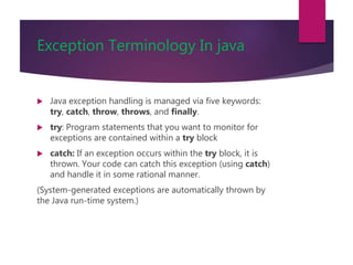 Exception Terminology In java
 Java exception handling is managed via five keywords:
try, catch, throw, throws, and finally.
 try: Program statements that you want to monitor for
exceptions are contained within a try block
 catch: If an exception occurs within the try block, it is
thrown. Your code can catch this exception (using catch)
and handle it in some rational manner.
(System-generated exceptions are automatically thrown by
the Java run-time system.)
 