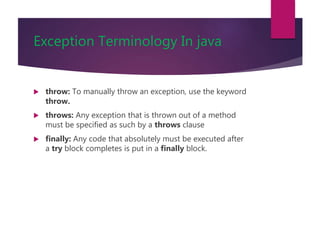 Exception Terminology In java
 throw: To manually throw an exception, use the keyword
throw.
 throws: Any exception that is thrown out of a method
must be specified as such by a throws clause
 finally: Any code that absolutely must be executed after
a try block completes is put in a finally block.
 
