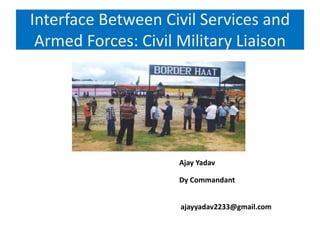 Interface Between Civil Services and
Armed Forces: Civil Military Liaison
Ajay Yadav
Dy Commandant
ajayyadav2233@gmail.com
 