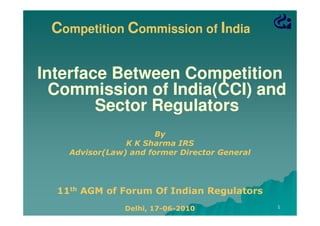 Competition Commission of India

Interface Between Competition
Commission of India(CCI) and
Sector Regulators
By
K K Sharma IRS
Advisor(Law) and former Director General

11th AGM of Forum Of Indian Regulators
Delhi, 17-06-2010
17-06-

1

 
