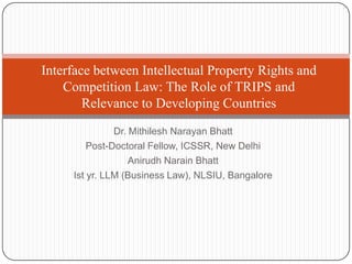 Interface between Intellectual Property Rights and
    Competition Law: The Role of TRIPS and
        Relevance to Developing Countries
               Dr. Mithilesh Narayan Bhatt
         Post-Doctoral Fellow, ICSSR, New Delhi
                   Anirudh Narain Bhatt
     Ist yr. LLM (Business Law), NLSIU, Bangalore
 