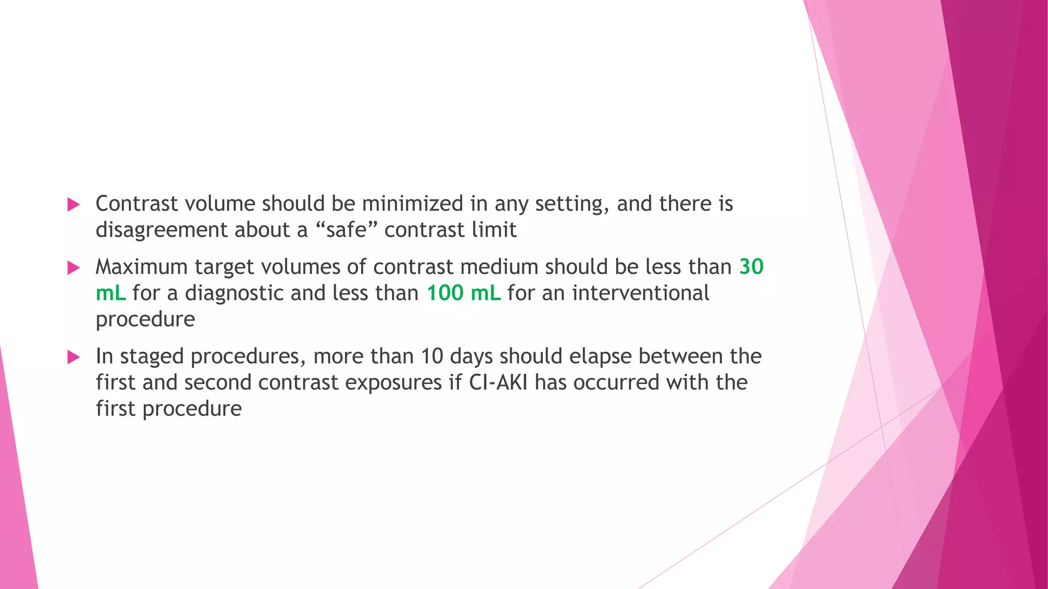  Contrast volume should be minimized in any setting, and there is
disagreement about a “safe” contrast limit
 Maximum target volumes of contrast medium should be less than 30
mL for a diagnostic and less than 100 mL for an interventional
procedure
 In staged procedures, more than 10 days should elapse between the
first and second contrast exposures if CI-AKI has occurred with the
first procedure
 