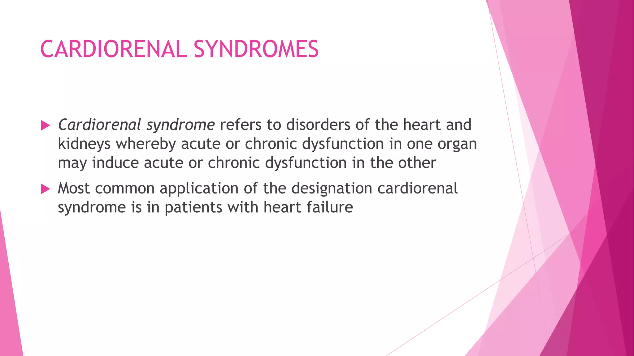 CARDIORENAL SYNDROMES
 Cardiorenal syndrome refers to disorders of the heart and
kidneys whereby acute or chronic dysfunction in one organ
may induce acute or chronic dysfunction in the other
 Most common application of the designation cardiorenal
syndrome is in patients with heart failure
 