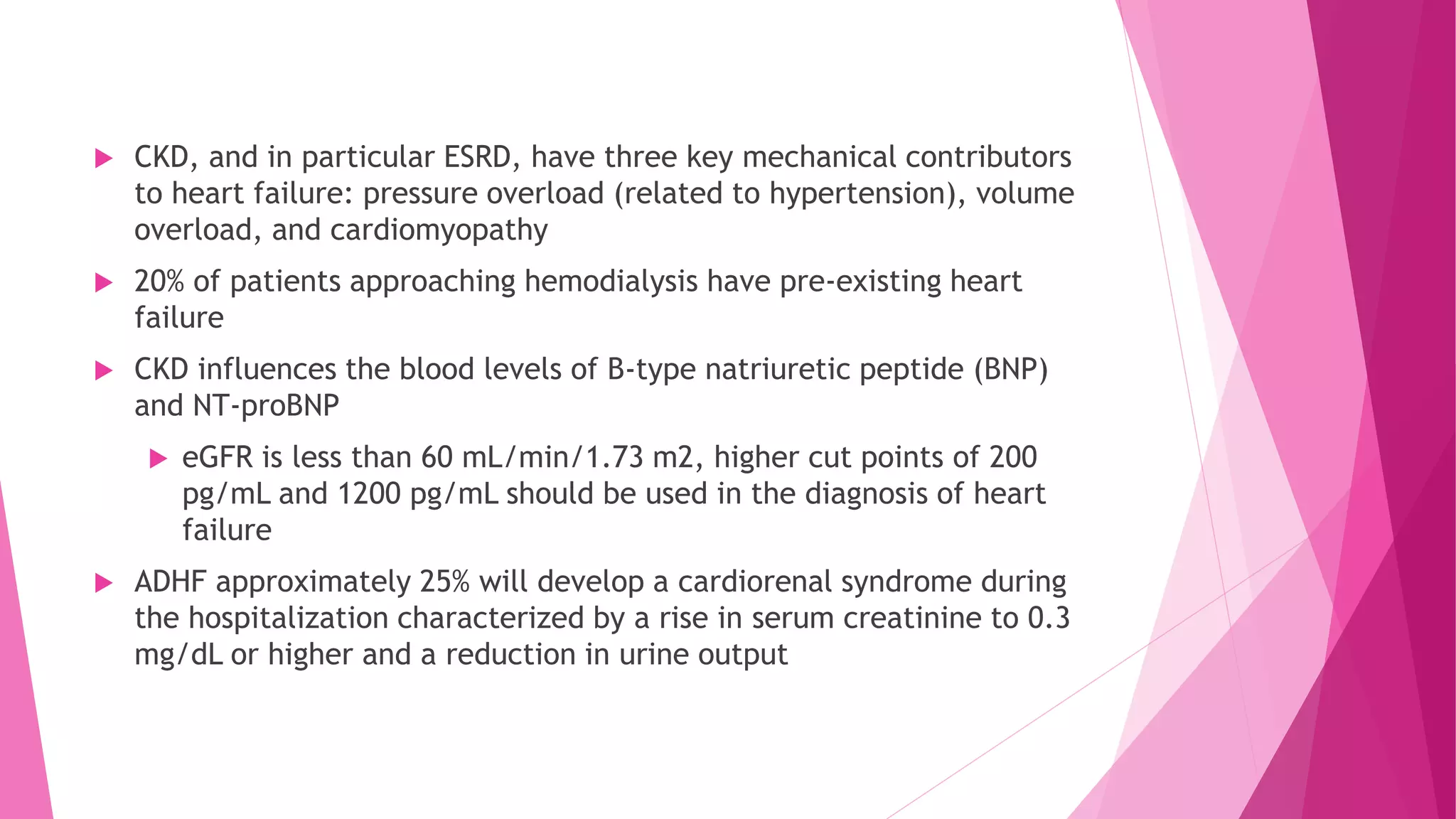  CKD, and in particular ESRD, have three key mechanical contributors
to heart failure: pressure overload (related to hypertension), volume
overload, and cardiomyopathy
 20% of patients approaching hemodialysis have pre-existing heart
failure
 CKD influences the blood levels of B-type natriuretic peptide (BNP)
and NT-proBNP
 eGFR is less than 60 mL/min/1.73 m2, higher cut points of 200
pg/mL and 1200 pg/mL should be used in the diagnosis of heart
failure
 ADHF approximately 25% will develop a cardiorenal syndrome during
the hospitalization characterized by a rise in serum creatinine to 0.3
mg/dL or higher and a reduction in urine output
 
