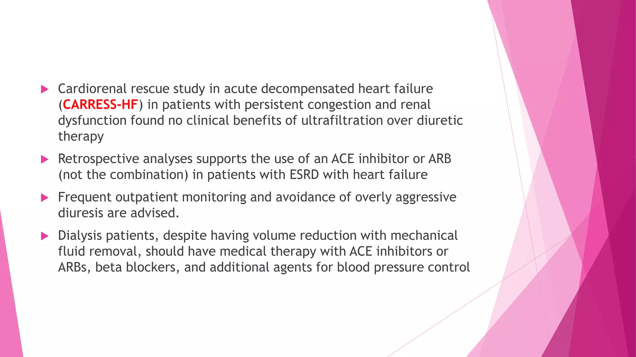 Cardiorenal rescue study in acute decompensated heart failure
(CARRESS-HF) in patients with persistent congestion and renal
dysfunction found no clinical benefits of ultrafiltration over diuretic
therapy
 Retrospective analyses supports the use of an ACE inhibitor or ARB
(not the combination) in patients with ESRD with heart failure
 Frequent outpatient monitoring and avoidance of overly aggressive
diuresis are advised.
 Dialysis patients, despite having volume reduction with mechanical
fluid removal, should have medical therapy with ACE inhibitors or
ARBs, beta blockers, and additional agents for blood pressure control
 