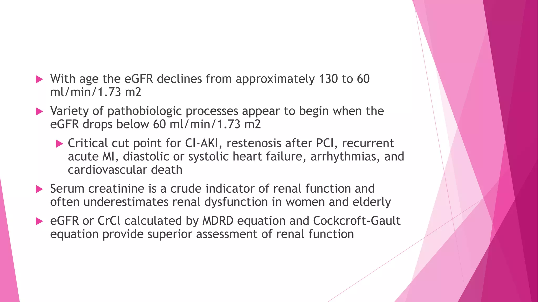  With age the eGFR declines from approximately 130 to 60
ml/min/1.73 m2
 Variety of pathobiologic processes appear to begin when the
eGFR drops below 60 ml/min/1.73 m2
 Critical cut point for CI-AKI, restenosis after PCI, recurrent
acute MI, diastolic or systolic heart failure, arrhythmias, and
cardiovascular death
 Serum creatinine is a crude indicator of renal function and
often underestimates renal dysfunction in women and elderly
 eGFR or CrCl calculated by MDRD equation and Cockcroft-Gault
equation provide superior assessment of renal function
 
