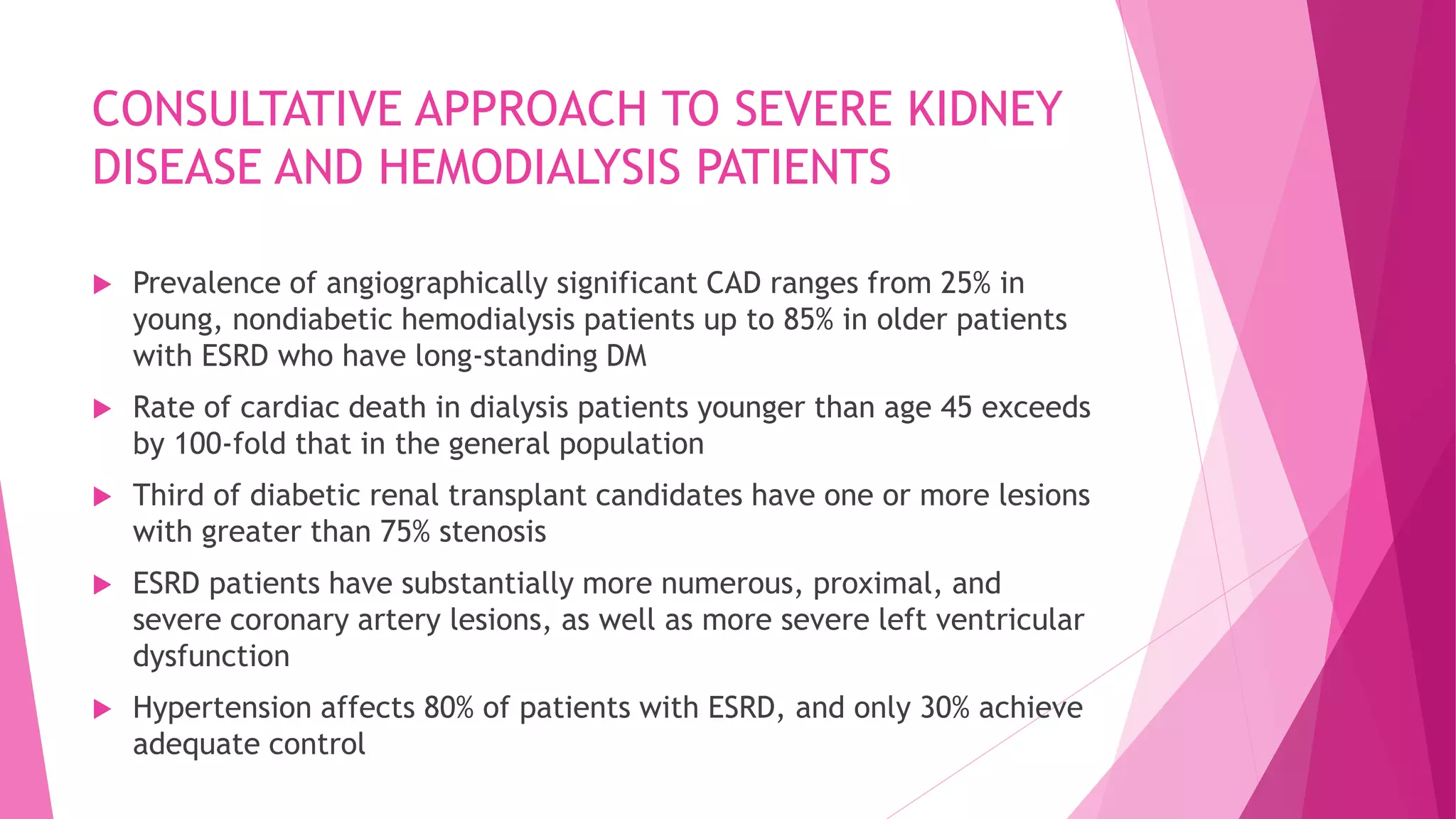 CONSULTATIVE APPROACH TO SEVERE KIDNEY
DISEASE AND HEMODIALYSIS PATIENTS
 Prevalence of angiographically significant CAD ranges from 25% in
young, nondiabetic hemodialysis patients up to 85% in older patients
with ESRD who have long-standing DM
 Rate of cardiac death in dialysis patients younger than age 45 exceeds
by 100-fold that in the general population
 Third of diabetic renal transplant candidates have one or more lesions
with greater than 75% stenosis
 ESRD patients have substantially more numerous, proximal, and
severe coronary artery lesions, as well as more severe left ventricular
dysfunction
 Hypertension affects 80% of patients with ESRD, and only 30% achieve
adequate control
 