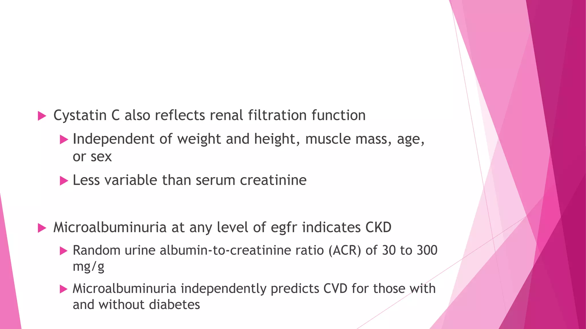  Cystatin C also reflects renal filtration function
 Independent of weight and height, muscle mass, age,
or sex
 Less variable than serum creatinine
 Microalbuminuria at any level of egfr indicates CKD
 Random urine albumin-to-creatinine ratio (ACR) of 30 to 300
mg/g
 Microalbuminuria independently predicts CVD for those with
and without diabetes
 