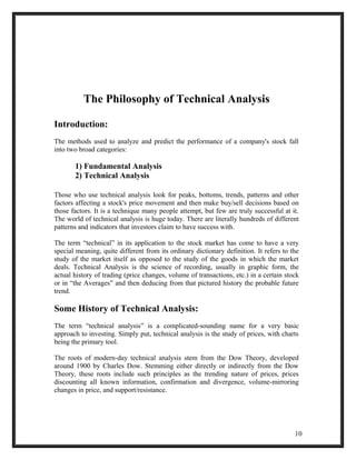 The Philosophy of Technical Analysis 
Introduction: 
The methods used to analyze and predict the performance of a company's stock fall 
into two broad categories: 
1) Fundamental Analysis 
2) Technical Analysis 
Those who use technical analysis look for peaks, bottoms, trends, patterns and other 
factors affecting a stock's price movement and then make buy/sell decisions based on 
those factors. It is a technique many people attempt, but few are truly successful at it. 
The world of technical analysis is huge today. There are literally hundreds of different 
patterns and indicators that investors claim to have success with. 
The term “technical” in its application to the stock market has come to have a very 
special meaning, quite different from its ordinary dictionary definition. It refers to the 
study of the market itself as opposed to the study of the goods in which the market 
deals. Technical Analysis is the science of recording, usually in graphic form, the 
actual history of trading (price changes, volume of transactions, etc.) in a certain stock 
or in “the Averages” and then deducing from that pictured history the probable future 
trend. 
Some History of Technical Analysis: 
The term “technical analysis” is a complicated-sounding name for a very basic 
approach to investing. Simply put, technical analysis is the study of prices, with charts 
being the primary tool. 
The roots of modern-day technical analysis stem from the Dow Theory, developed 
around 1900 by Charles Dow. Stemming either directly or indirectly from the Dow 
Theory, these roots include such principles as the trending nature of prices, prices 
discounting all known information, confirmation and divergence, volume-mirroring 
changes in price, and support/resistance. 
10 
 