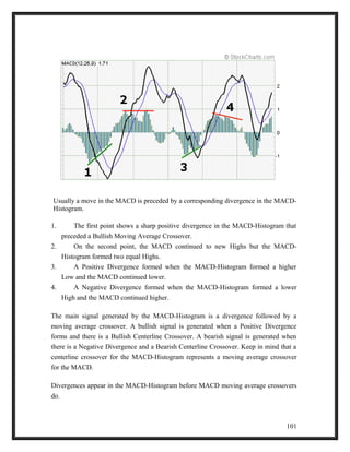 Usually a move in the MACD is preceded by a corresponding divergence in the MACD-Histogram. 
1. The first point shows a sharp positive divergence in the MACD-Histogram that 
preceded a Bullish Moving Average Crossover. 
2. On the second point, the MACD continued to new Highs but the MACD-Histogram 
formed two equal Highs. 
3. A Positive Divergence formed when the MACD-Histogram formed a higher 
Low and the MACD continued lower. 
4. A Negative Divergence formed when the MACD-Histogram formed a lower 
High and the MACD continued higher. 
The main signal generated by the MACD-Histogram is a divergence followed by a 
moving average crossover. A bullish signal is generated when a Positive Divergence 
forms and there is a Bullish Centerline Crossover. A bearish signal is generated when 
there is a Negative Divergence and a Bearish Centerline Crossover. Keep in mind that a 
centerline crossover for the MACD-Histogram represents a moving average crossover 
for the MACD. 
Divergences appear in the MACD-Histogram before MACD moving average crossovers 
do. 
101 
 