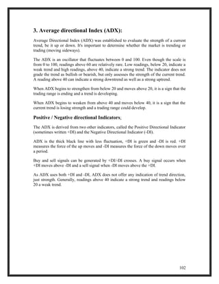 3. Average directional Index (ADX): 
Average Directional Index (ADX) was established to evaluate the strength of a current 
trend, be it up or down. It's important to determine whether the market is trending or 
trading (moving sideways). 
The ADX is an oscillator that fluctuates between 0 and 100. Even though the scale is 
from 0 to 100, readings above 60 are relatively rare. Low readings, below 20, indicate a 
weak trend and high readings, above 40, indicate a strong trend. The indicator does not 
grade the trend as bullish or bearish, but only assesses the strength of the current trend. 
A reading above 40 can indicate a strong downtrend as well as a strong uptrend. 
When ADX begins to strengthen from below 20 and moves above 20, it is a sign that the 
trading range is ending and a trend is developing. 
When ADX begins to weaken from above 40 and moves below 40, it is a sign that the 
current trend is losing strength and a trading range could develop. 
Positive / Negative directional Indicators: 
The ADX is derived from two other indicators, called the Positive Directional Indicator 
(sometimes written +DI) and the Negative Directional Indicator (-DI). 
ADX is the thick black line with less fluctuation, +DI is green and -DI is red. +DI 
measures the force of the up moves and -DI measures the force of the down moves over 
a period. 
Buy and sell signals can be generated by +DI/-DI crosses. A buy signal occurs when 
+DI moves above -DI and a sell signal when -DI moves above the +DI. 
As ADX uses both +DI and -DI, ADX does not offer any indication of trend direction, 
just strength. Generally, readings above 40 indicate a strong trend and readings below 
20 a weak trend. 
102 
 