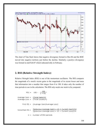 The chart of Tata Steel shows that negative divergence formed in Dec-06 and the ROC 
moved into negative territory just before the decline. Similarly a positive divergence 
was formed in mid Feb-07 which indicated rally in February. 
2. RSI (Relative Strength Index): 
Relative Strength Index (RSI) is one of the momentum oscillators. The RSI compares 
the magnitude of a stock's recent gains to the magnitude of its recent losses and turns 
that information into a number that ranges from 0 to 100. It takes only the number of 
time periods to use in the calculation. The RSI only needs one stock to be computed. 
104 
 