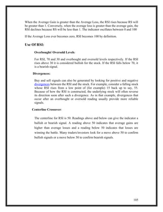 When the Average Gain is greater than the Average Loss, the RSI rises because RS will 
be greater than 1. Conversely, when the average loss is greater than the average gain, the 
RSI declines because RS will be less than 1. The indicator oscillates between 0 and 100 
If the Average Loss ever becomes zero, RSI becomes 100 by definition. 
Use Of RSI: 
Overbought/ Oversold Levels: 
For RSI, 70 and 30 and overbought and oversold levels respectively. If the RSI 
rises above 30 it is considered bullish for the stock. If the RSI falls below 70, it 
is a bearish signal. 
Divergences: 
Buy and sell signals can also be generated by looking for positive and negative 
divergences between the RSI and the stock. For example, consider a falling stock 
whose RSI rises from a low point of (for example) 15 back up to say, 55. 
Because of how the RSI is constructed, the underlying stock will often reverse 
its direction soon after such a divergence. As in that example, divergences that 
occur after an overbought or oversold reading usually provide more reliable 
signals. 
Centerline Crossover: 
The centerline for RSI is 50. Readings above and below can give the indicator a 
bullish or bearish signal. A reading above 50 indicates that average gains are 
higher than average losses and a reading below 50 indicates that losses are 
winning the battle. Many traders/investors look for a move above 50 to confirm 
bullish signals or a move below 50 to confirm bearish signals. 
105 
 