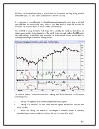 Williams %R is calculated using 14 periods and can be used on intraday, daily, weekly 
or monthly data. The time frame and number of periods can vary. 
It is important to remember that overbought does not necessarily imply time to sell and 
oversold does not necessarily imply time to buy. One method might be to wait for 
Williams %R to cross above or below -50 for confirmations. 
One method of using Williams %R might be to identify the trend and then look for 
trading opportunities in the direction of the trend. In an uptrend, traders should look to 
oversold readings to establish long positions. In a downtrend, traders should look to 
overbought readings to establish short positions. 
The chart of Sasken Communications with a 14-day and 28-day Williams %R illustrates 
some key points: 
 14-day %R appears quite choppy and prone to false signals. 
 28-day %R smoothed the data series and the signals became less frequent and 
more reliable. 
 When the 28-day %R moved to overbought or oversold levels, it typically 
remained there for an extended period and the stock continued its trend. 
107 
 