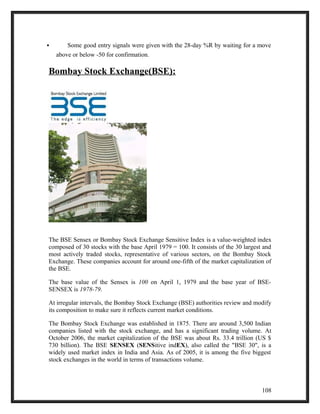  Some good entry signals were given with the 28-day %R by waiting for a move 
above or below -50 for confirmation. 
Bombay Stock Exchange(BSE): 
The BSE Sensex or Bombay Stock Exchange Sensitive Index is a value-weighted index 
composed of 30 stocks with the base April 1979 = 100. It consists of the 30 largest and 
most actively traded stocks, representative of various sectors, on the Bombay Stock 
Exchange. These companies account for around one-fifth of the market capitalization of 
the BSE. 
The base value of the Sensex is 100 on April 1, 1979 and the base year of BSE-SENSEX 
is 1978-79. 
At irregular intervals, the Bombay Stock Exchange (BSE) authorities review and modify 
its composition to make sure it reflects current market conditions. 
The Bombay Stock Exchange was established in 1875. There are around 3,500 Indian 
companies listed with the stock exchange, and has a significant trading volume. At 
October 2006, the market capitalization of the BSE was about Rs. 33.4 trillion (US $ 
730 billion). The BSE SENSEX (SENSitive indEX), also called the "BSE 30", is a 
widely used market index in India and Asia. As of 2005, it is among the five biggest 
stock exchanges in the world in terms of transactions volume. 
108 
 