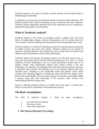 Technical analysis is the study of specific securities and the overall market based on 
demand/supply relationship. 
A technician is a person who uses technical analysis to make investment decisions. The 
technical analyst bases market forecasting on price movement and other indicators. 
Technical analysis approaches should be tied to the individual investor’s perspective, 
temperament, personality, and risk profile. 
What Is Technical Analysis? 
Technical Analysis is the science of recording, usually in graphic form, the actual 
history of trading (price changes, volume of transactions, etc.) in a certain stock or in 
“the Averages” and then deducing from that pictured history the probable future trend. 
Technical analysis is a method of evaluating securities by analyzing statistics generated 
by market activity, past prices and volume. Technical analysts do not attempt to 
measure a security's intrinsic value; instead they look at stock charts for patterns and 
indicators that will determine a stock's future performance. 
Technical analysis has become increasingly popular over the past several years, as 
more and more people believe that the historical performance of a stock is a strong 
indication of future performance. The use of past performance should come as no 
surprise. People using fundamental analysis have always looked at the past 
performance of companies by comparing fiscal data from previous quarters and years 
to determine future growth. The difference lies in the technical analyst's belief that 
securities move according to very predictable trends and patterns. These trends 
continue until something happens to change the trend, and until this change occurs, 
price levels are predictable. There are many instances of investors successfully trading 
a security using only their knowledge of the security's chart, without even 
understanding what the company does. 
However, although technical analysis is a terrific tool, most agree it is much more 
effective when used in combination with fundamental analysis. 
The Basic Assumptions: 
The field of technical analysis is based on three assumptions: 
1. The market discounts everything. 
2. Price moves in trends. 
3. History tends to repeat itself. 
1. The Market Discounts Everything 
11 
 