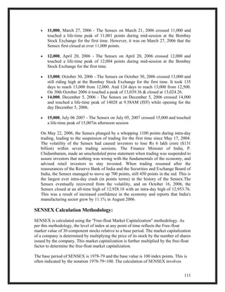 · 11,000, March 27, 2006 - The Sensex on March 21, 2006 crossed 11,000 and 
touched a life-time peak of 11,001 points during mid-session at the Bombay 
Stock Exchange for the first time. However, it was on March 27, 2006 that the 
Sensex first closed at over 11,000 points. 
· 12,000, April 20, 2006 - The Sensex on April 20, 2006 crossed 12,000 and 
touched a life-time peak of 12,004 points during mid-session at the Bombay 
Stock Exchange for the first time. 
· 13,000, October 30, 2006 - The Sensex on October 30, 2006 crossed 13,000 and 
still riding high at the Bombay Stock Exchange for the first time. It took 135 
days to reach 13,000 from 12,000. And 124 days to reach 13,000 from 12,500. 
On 30th October 2006 it touched a peak of 13,039.36 & closed at 13,024.26. 
· 14,000, December 5, 2006 - The Sensex on December 5, 2006 crossed 14,000 
and touched a life-time peak of 14028 at 9.58AM (IST) while opening for the 
day December 5, 2006. 
· 15,000, July 06 2007 - The Sensex on July 05, 2007 crossed 15,000 and touched 
a life-time peak of 15,007in afternoon session 
On May 22, 2006, the Sensex plunged by a whopping 1100 points during intra-day 
trading, leading to the suspension of trading for the first time since May 17, 2004. 
The volatility of the Sensex had caused investors to lose Rs 6 lakh crore ($131 
billion) within seven trading sessions. The Finance Minister of India, P. 
Chidambaram, made an unscheduled press statement when trading was suspended to 
assure investors that nothing was wrong with the fundamentals of the economy, and 
advised retail investors to stay invested. When trading resumed after the 
reassurances of the Reserve Bank of India and the Securities and Exchange Board of 
India, the Sensex managed to move up 700 points, still 450 points in the red. This is 
the largest ever intra-day crash (in points terms) in the history of the Sensex.The 
Sensex eventually recovered from the volatility, and on October 16, 2006, the 
Sensex closed at an all-time high of 12,928.18 with an intra-day high of 12,953.76. 
This was a result of increased confidence in the economy and reports that India's 
manufacturing sector grew by 11.1% in August 2006. 
SENSEX Calculation Methodology: 
SENSEX is calculated using the "Free-float Market Capitalization" methodology. As 
per this methodology, the level of index at any point of time reflects the Free-float 
market value of 30 component stocks relative to a base period. The market capitalization 
of a company is determined by multiplying the price of its stock by the number of shares 
issued by the company. This market capitalization is further multiplied by the free-float 
factor to determine the free-float market capitalization. 
The base period of SENSEX is 1978-79 and the base value is 100 index points. This is 
often indicated by the notation 1978-79=100. The calculation of SENSEX involves 
111 
 