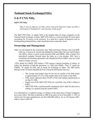 National Stock Exchange(NSE): 
S & P CNX Nifty: 
S&P CNX Nifty: 
Nifty is also an adjective of 18th century American theatrical origin, possibly a 
shortening of "magnificant", and meaning "really good". 
The S&P CNX Nifty, or simply Nifty is the leading index for large companies on the 
National Stock Exchange of India. S&P CNX Nifty is a well diversified 50 stock index 
accounting for 22 sectors of the economy. It is used for a variety of purposes such as 
benchmarking fund portfolios, index based derivatives and index funds. 
Ownership and Management 
Nifty was developed by the economists Ajay Shah and Susan Thomas, then at IGIDR. 
Later on, it came to be owned and managed by India Index Services and Products 
Ltd. (IISL), which is a joint venture between NSE and CRISIL. IISL is India's first 
specialized company focused upon the index as a core product. IISL have a 
consulting and licensing agreement with Standard & Poor's (S&P), who are world 
leaders in index services. 
CNX stands for CRISIL NSE Indices. CNX ensures common branding of indices, to 
reflect the identities of both the promoters, i.e. NSE and CRISIL. Thus, 'C' stands for 
CRISIL, 'N' stands for NSE and X stands for Exchange or Index. The S&P prefix 
belongs to the US-based Standard & Poor's Financial Information Services. 
o The average total traded value for the last six months of all Nifty stocks 
is approximately 55.15% of the traded value of all stocks on the NSE. 
o Nifty stocks represent about 59.49% of the total market capitalization as 
on Sep 29, 2006. 
o Impact cost of the S&P CNX Nifty for a portfolio size of Rs.5 million is 
0.06% 
o S&P CNX Nifty is professionally maintained and is ideal for derivatives 
trading. It is quoted using the symbol NSEI. 
It is calculated as a weighted average, so changes in the share price of larger companies 
have more effect. The base is defined as 1000 at the price level of November 3, 1995, at 
which time the total capitalization was Rs.2,060,000 million. As on 3rd January 2007, 
Index's value is 4007.40 
117 
 