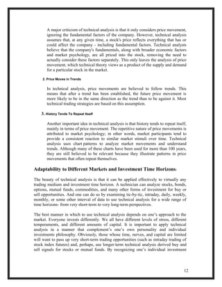 A major criticism of technical analysis is that it only considers price movement, 
ignoring the fundamental factors of the company. However, technical analysis 
assumes that, at any given time, a stock's price reflects everything that has or 
could affect the company - including fundamental factors. Technical analysts 
believe that the company's fundamentals, along with broader economic factors 
and market psychology, are all priced into the stock, removing the need to 
actually consider these factors separately. This only leaves the analysis of price 
movement, which technical theory views as a product of the supply and demand 
for a particular stock in the market. 
2. Price Moves in Trends 
In technical analysis, price movements are believed to follow trends. This 
means that after a trend has been established, the future price movement is 
more likely to be in the same direction as the trend than to be against it. Most 
technical trading strategies are based on this assumption. 
3. History Tends To Repeat Itself 
Another important idea in technical analysis is that history tends to repeat itself, 
mainly in terms of price movement. The repetitive nature of price movements is 
attributed to market psychology; in other words, market participants tend to 
provide a consistent reaction to similar market stimuli over time. Technical 
analysis uses chart patterns to analyze market movements and understand 
trends. Although many of these charts have been used for more than 100 years, 
they are still believed to be relevant because they illustrate patterns in price 
movements that often repeat themselves. 
Adaptability to Different Markets and Investment Time Horizons: 
The beauty of technical analysis is that it can be applied effectively to virtually any 
trading medium and investment time horizon. A technician can analyze stocks, bonds, 
options, mutual funds, commodities, and many other forms of investment for buy or 
sell opportunities. And one can do so by examining tic-by-tic, intraday, daily, weekly, 
monthly, or some other interval of data to use technical analysis for a wide range of 
time horizons- from very short-term to very long-term perspectives. 
The best manner in which to use technical analysis depends on one’s approach to the 
market. Everyone invests differently. We all have different levels of stress, different 
temperaments, and different amounts of capital. It is important to apply technical 
analysis in a manner that complement’s one’s own personality and individual 
investments philosophy. Obviously, those whose time, nerves, and capital are limited 
will want to pass up very short-term trading opportunities (such as intraday trading of 
stock index futures) and, perhaps, use longer-term technical analysis derived buy and 
sell signals for stocks or mutual funds. By recognizing one’s individual investment 
12 
 