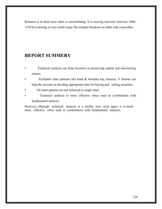 Reliance is in short term chart is consolidating. It is moving narrowly between 1680- 
1730.It is moving in very small range.The triangle breakout on either side is possible. 
REPORT SUMMERY 
• Technical analysis can help investors in preserving capital and maximizing 
returns 
• Profitable chart patterns like head & shoulder top, Saucers, V bottom can 
help the investor in deciding appropriate time for buying and selling securities 
• All chart patterns are not followed in single chart 
• Technical analysis is more effective when used in combination with 
fundamental analysis. 
However, although technical analysis is a terrific tool, most agree it is much 
more effective when used in combination with fundamental analysis. 
129 
 