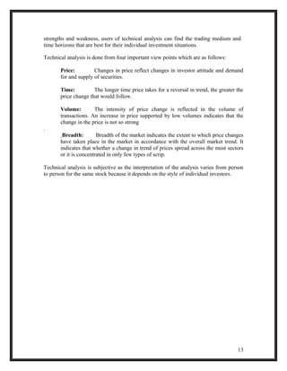 strengths and weakness, users of technical analysis can find the trading medium and 
time horizons that are best for their individual investment situations. 
Technical analysis is done from four important view points which are as follows: 
Price: Changes in price reflect changes in investor attitude and demand 
for and supply of securities. 
Time: The longer time price takes for a reversal in trend, the greater the 
price change that would follow. 
Volume: The intensity of price change is reflected in the volume of 
transactions. An increase in price supported by low volumes indicates that the 
change in the price is not so strong 
. 
Breadth: Breadth of the market indicates the extent to which price changes 
have taken place in the market in accordance with the overall market trend. It 
indicates that whether a change in trend of prices spread across the most sectors 
or it is concentrated in only few types of scrip. 
Technical analysis is subjective as the interpretation of the analysis varies from person 
to person for the same stock because it depends on the style of individual investors. 
13 
 