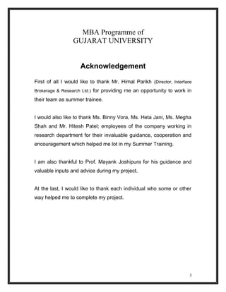 MBA Programme of 
GUJARAT UNIVERSITY 
Acknowledgement 
First of all I would like to thank Mr. Himal Parikh (Director, Interface 
Brokerage & Research Ltd.) for providing me an opportunity to work in 
their team as summer trainee. 
I would also like to thank Ms. Binny Vora, Ms. Heta Jani, Ms. Megha 
Shah and Mr. Hitesh Patel; employees of the company working in 
research department for their invaluable guidance, cooperation and 
encouragement which helped me lot in my Summer Training. 
I am also thankful to Prof. Mayank Joshipura for his guidance and 
valuable inputs and advice during my project. 
At the last, I would like to thank each individual who some or other 
way helped me to complete my project. 
3 
 