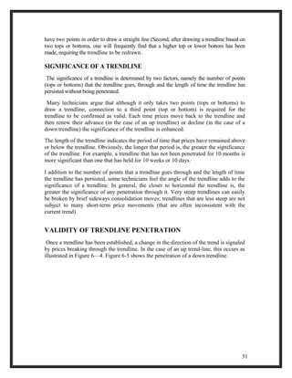 have two points in order to draw a straight line (Second, after drawing a trendline based on 
two tops or bottoms, one will frequently find that a higher top or lower bottom has been 
made, requiring the trendline to be redrawn. 
SIGNIFICANCE OF A TRENDLINE 
The significance of a trendline is determined by two factors, namely the number of points 
(tops or bottoms) that the trendline goes, through and the length of time the trendline has 
persisted without being penetrated. 
Many technicians argue that although it only takes two points (tops or bottoms) to 
draw a trendline, connection to a third point (top or bottom) is required for the 
trendline to be confirmed as valid. Each time prices move back to the trendline and 
then renew their advance (in the case of an up trendline) or decline (in the case of a 
down trendline) the significance of the trendline is enhanced. 
The length of the trendline indicates the period of time that prices have remained above 
or below the trendline. Obviously, the longer that period is, the greater the significance 
of the trendline. For example, a trendline that has not been penetrated for 10 months is 
more significant than one that has held for 10 weeks or 10 days. 
I addition to the number of points that a trendline goes through and the length of time 
the trendline has persisted, some technicians feel the angle of the trendline adds to the 
significance of a trendline. In general, the closer to horizontal the trendline is, the 
greater the significance of any penetration through it. Very steep trendlines can easily 
be broken by brief sideways consolidation moves; trendlines that are less steep are not 
subject to many short-term price movements (that are often inconsistent with the 
current trend). 
VALIDITY OF TRENDLINE PENETRATION 
Once a trendline has been established, a change in the direction of the trend is signaled 
by prices breaking through the trendline. In the case of an up trend-line, this occurs as 
illustrated in Figure 6—4. Figure 6-5 shows the penetration of a down trendline. 
31 
 