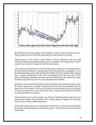 1750 
1700 
1650 
1600 
1550 
1500 
1450 
1400 
1350 
12 19 26 3 July 
10 17 24 31 
August 
7 14 21 28 4 
September 
1300 
1750 
1700 
1650 
1600 
1550 
1500 
1450 
1400 
1350 
1300 
AVENTIS PHARMA (1,259.00, 1,275.00, 1,240.30, 1,258.40, -11.6000) 
Well defined trend channels appear most frequently in charts of actively traded securities. 
Thinly traded securities offer little opportunity for trend channels to develop. 
Trend channels can be used in many fashions. Novice technicians often use trend 
channels to determine good profit-taking levels. For example, in an uptrend, they will sell 
a stock when it reaches the upper level of its trend channel. 
More experienced technicians watch price movements within the two boundary lines of 
the trend channel looking for a warning signal that the trend direction is changing. If, in an 
upward trend channel, prices rally up from the trendline but fail to reach the upper channel 
line, it signals a deterioration of the trend and probability that the lower line will be 
broken. Frequently, the distance from the top of the failed rally to the channel line equals 
the distance by which the next move down penetrates the trendline. 
Similarly, in a downward trend channel, if prices drop from the trend-line but fail to reach 
the bottom channel line, it signals a deterioration of the trend and probability that the 
upper line will be broken. Likewise, the distance from the bottom of the failed attempt 
to reach the channel line to the channel line often is equal to the distance by which the 
next rally penetrates the trendline. 
Trend channels can be used in another way. If prices break through the upper line in an 
upward trend channel, an acceleration of the existing uptrend is signaled. At this point, 
some investors will buy additional positions. 
On the other hand, if prices move through the bottom line of a downward trend channel, 
the existing downtrend appears to be picking up pace. Short positions may be increased 
at this point. 
35 
 