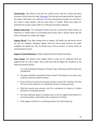 Second Peak :: The advance from the lows usually occurs with low volume and meets 
resistance from the previous high. Resistance from the previous high should be expected. 
The pattern still needs to be confirmed. The time period between peaks can vary from a 
few weeks to many months, with the norm being 1-3 months. While exact peaks are 
preferable but usually a peak within 3% of the previous high is adequate. 
Decline from Peak :: The subsequent decline from the second peak should witness an 
expansion in volume and/or an accelerated down trend. Such a decline shows that the 
forces of demand are weaker than supply. 
Support Break : Even after trading down to support, the double top and trend reversal 
are still not complete. Breaking support from the lowest point between the peaks 
completes the double top. This too should occur with an increase in volume and/or an 
accelerated down trend. 
Support Turned Resistance :: Broken support becomes potential resistance. 
Price Target : The distance from support break to peak can be subtracted from the 
support break for a price target. This would infer that the bigger the formation is, the 
larger the potential decline. 
To avoid misleading Formation of Double Tops, following should be taken into 
consideration. 
· The peaks should be separated by about a month. If the peaks are too close, they 
could just represent normal resistance. 
· Ensure that the low between the peaks declines at least 10%. Declines less than 
10% may not be indicative of a significant increase in selling pressures. 
· When the security does advance, look for a contraction in volume as a further 
indication of weakening demand. 
· The most important aspect of a double top is to wait for support to be broken in a 
convincing manner, and usually with an expansion of volume. 
· Until support is broken in a convincing manner, the trend remains up. 
39 
 