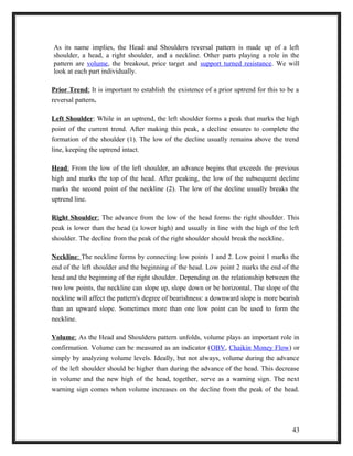 As its name implies, the Head and Shoulders reversal pattern is made up of a left 
shoulder, a head, a right shoulder, and a neckline. Other parts playing a role in the 
pattern are volume, the breakout, price target and support turned resistance. We will 
look at each part individually. 
Prior Trend : It is important to establish the existence of a prior uptrend for this to be a 
reversal pattern. 
Left Shoulder: While in an uptrend, the left shoulder forms a peak that marks the high 
point of the current trend. After making this peak, a decline ensures to complete the 
formation of the shoulder (1). The low of the decline usually remains above the trend 
line, keeping the uptrend intact. 
Head : From the low of the left shoulder, an advance begins that exceeds the previous 
high and marks the top of the head. After peaking, the low of the subsequent decline 
marks the second point of the neckline (2). The low of the decline usually breaks the 
uptrend line. 
Right Shoulder : The advance from the low of the head forms the right shoulder. This 
peak is lower than the head (a lower high) and usually in line with the high of the left 
shoulder. The decline from the peak of the right shoulder should break the neckline. 
Neckline : The neckline forms by connecting low points 1 and 2. Low point 1 marks the 
end of the left shoulder and the beginning of the head. Low point 2 marks the end of the 
head and the beginning of the right shoulder. Depending on the relationship between the 
two low points, the neckline can slope up, slope down or be horizontal. The slope of the 
neckline will affect the pattern's degree of bearishness: a downward slope is more bearish 
than an upward slope. Sometimes more than one low point can be used to form the 
neckline. 
Volume : As the Head and Shoulders pattern unfolds, volume plays an important role in 
confirmation. Volume can be measured as an indicator (OBV, Chaikin Money Flow) or 
simply by analyzing volume levels. Ideally, but not always, volume during the advance 
of the left shoulder should be higher than during the advance of the head. This decrease 
in volume and the new high of the head, together, serve as a warning sign. The next 
warning sign comes when volume increases on the decline from the peak of the head. 
43 
 