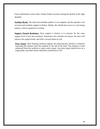Final confirmation comes when volume further increases during the decline of the right 
shoulder. 
Neckline Break : The head and shoulders pattern is not complete and the uptrend is not 
reversed until neckline support is broken. Ideally, this should also occur in a convincing 
manner, with an expansion in volume. 
Support Turned Resistance : Once support is broken, it is common for this same 
support level to turn into resistance. Sometimes, but certainly not always, the price will 
return to the support break, and offer a second chance to sell. 
Price Target : After breaking neckline support, the projected price decline is found by 
measuring the distance from the neckline to the top of the head. This distance is then 
subtracted from the neckline to reach a price target. Any price target should serve as a 
rough guide, and other factors should be considered as well. 
44 
 