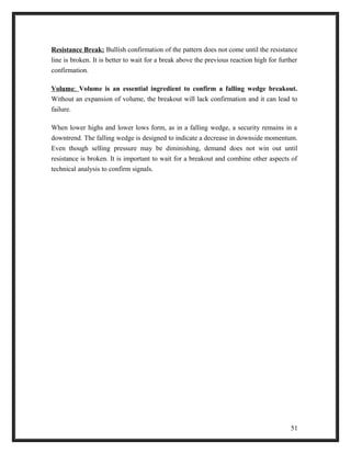 Resistance Break: Bullish confirmation of the pattern does not come until the resistance 
line is broken. It is better to wait for a break above the previous reaction high for further 
confirmation. 
Volume : Volume is an essential ingredient to confirm a falling wedge breakout. 
Without an expansion of volume, the breakout will lack confirmation and it can lead to 
failure. 
When lower highs and lower lows form, as in a falling wedge, a security remains in a 
downtrend. The falling wedge is designed to indicate a decrease in downside momentum. 
Even though selling pressure may be diminishing, demand does not win out until 
resistance is broken. It is important to wait for a breakout and combine other aspects of 
technical analysis to confirm signals. 
51 
 