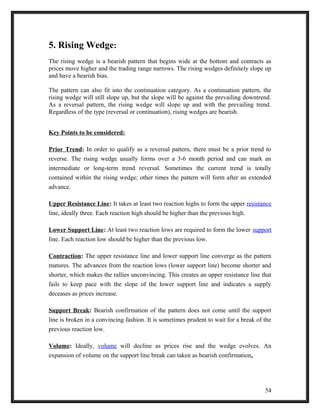 5. Rising Wedge: 
The rising wedge is a bearish pattern that begins wide at the bottom and contracts as 
prices move higher and the trading range narrows. The rising wedges definitely slope up 
and have a bearish bias. 
The pattern can also fit into the continuation category. As a continuation pattern, the 
rising wedge will still slope up, but the slope will be against the prevailing downtrend. 
As a reversal pattern, the rising wedge will slope up and with the prevailing trend. 
Regardless of the type (reversal or continuation), rising wedges are bearish. 
Key Points to be considered: 
Prior Trend: In order to qualify as a reversal pattern, there must be a prior trend to 
reverse. The rising wedge usually forms over a 3-6 month period and can mark an 
intermediate or long-term trend reversal. Sometimes the current trend is totally 
contained within the rising wedge; other times the pattern will form after an extended 
advance. 
Upper Resistance Line: It takes at least two reaction highs to form the upper resistance 
line, ideally three. Each reaction high should be higher than the previous high. 
Lower Support Line: At least two reaction lows are required to form the lower support 
line. Each reaction low should be higher than the previous low. 
Contraction: The upper resistance line and lower support line converge as the pattern 
matures. The advances from the reaction lows (lower support line) become shorter and 
shorter, which makes the rallies unconvincing. This creates an upper resistance line that 
fails to keep pace with the slope of the lower support line and indicates a supply 
deceases as prices increase. 
Support Break: Bearish confirmation of the pattern does not come until the support 
line is broken in a convincing fashion. It is sometimes prudent to wait for a break of the 
previous reaction low. 
Volume: Ideally, volume will decline as prices rise and the wedge evolves. An 
expansion of volume on the support line break can taken as bearish confirmation. 
54 
 