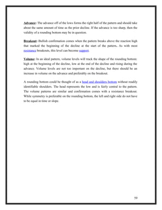 Advance: The advance off of the lows forms the right half of the pattern and should take 
about the same amount of time as the prior decline. If the advance is too sharp, then the 
validity of a rounding bottom may be in question. 
Breakout: Bullish confirmation comes when the pattern breaks above the reaction high 
that marked the beginning of the decline at the start of the pattern. As with most 
resistance breakouts, this level can become support. 
Volume: In an ideal pattern, volume levels will track the shape of the rounding bottom: 
high at the beginning of the decline, low at the end of the decline and rising during the 
advance. Volume levels are not too important on the decline, but there should be an 
increase in volume on the advance and preferably on the breakout. 
A rounding bottom could be thought of as a head and shoulders bottom without readily 
identifiable shoulders. The head represents the low and is fairly central to the pattern. 
The volume patterns are similar and confirmation comes with a resistance breakout. 
While symmetry is preferable on the rounding bottom, the left and right side do not have 
to be equal in time or slope. 
59 
 