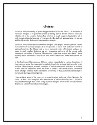 Abstract 
Technical analysis is study of predicting prices of securities for future. The main aim of 
Technical analysis is to generate returns by letting person decide when to enter and 
when to exit in the security. Bottom line is to buy at tough (deep decline) and to sell at 
peak to get substantial amount of return/profit. By study of technical analysis person 
will be able to take decision of his trades/investments. 
Technical analysis uses various charts for analysis. This project throws lights on various 
basic aspects of technical analysis. It is not possible to cover each and every aspect of 
technical analysis. But I have tried to cover main and basics of technical analysis. As 
today in stock market decisions are very important and most of the people make 
investment on advises of brokers. Through this report any person who doesn’t know 
anything about Technical Analysis can also study it easily and make decisions on his 
own. 
In this final report I have covered different various types of charts, various formations of 
chart patterns, some theories related to technical analysis, technical indicators for better 
analysis. I have covered as much examples of various charts and indicators as possible 
so that one can understand them. In terms of charts I have used mostly candlestick 
charts amongst all three charts for analysis of security as they give clear picture of price 
movements during particular period. 
I have referred some of the books on technical analysis and some of the Websites for 
charts. At last I have analyzed price movements of various Leading Stocks of Indian 
stock market through their charts using technical analysis and with the use of available 
data I have set short to medium term targets. 
6 
 