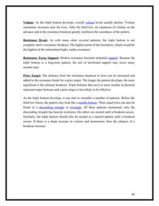 Volume: As the triple bottom develops, overall volume levels usually decline. Volume 
sometimes increases near the lows. After the third low, an expansion of volume on the 
advance and at the resistance breakout greatly reinforces the soundness of the pattern. 
Resistance Break: As with many other reversal patterns, the triple bottom is not 
complete until a resistance breakout. The highest point of the formation, which would be 
the highest of the intermittent highs, marks resistance. 
Resistance Turns Support: Broken resistance becomes potential support. Because the 
triple bottom is a long-term pattern, the test of newfound support may occur many 
months later. 
Price Target: The distance from the resistance breakout to lows can be measured and 
added to the resistance break for a price target. The longer the pattern develops, the more 
significant is the ultimate breakout. Triple bottoms that are 6 or more months in duration 
represent major bottoms and a price target is less likely to be effective. 
As the triple bottom develops, it can start to resemble a number of patterns. Before the 
third low forms, the pattern may look like a double bottom. Three equal lows can also be 
found in a descending triangle or rectangle. Of these patterns mentioned, only the 
descending triangle has bearish overtones; the others are neutral until a breakout occurs. 
Similarly, the triple bottom should also be treated as a neutral pattern until a breakout 
occurs. If there is a sharp increase in volume and momentum, then the chances of a 
breakout increase. 
66 
 