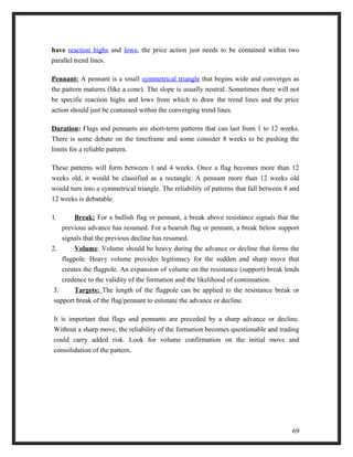 have reaction highs and lows, the price action just needs to be contained within two 
parallel trend lines. 
Pennant: A pennant is a small symmetrical triangle that begins wide and converges as 
the pattern matures (like a cone). The slope is usually neutral. Sometimes there will not 
be specific reaction highs and lows from which to draw the trend lines and the price 
action should just be contained within the converging trend lines. 
Duration: Flags and pennants are short-term patterns that can last from 1 to 12 weeks. 
There is some debate on the timeframe and some consider 8 weeks to be pushing the 
limits for a reliable pattern. 
These patterns will form between 1 and 4 weeks. Once a flag becomes more than 12 
weeks old, it would be classified as a rectangle. A pennant more than 12 weeks old 
would turn into a symmetrical triangle. The reliability of patterns that fall between 8 and 
12 weeks is debatable. 
1. Break: For a bullish flag or pennant, a break above resistance signals that the 
previous advance has resumed. For a bearish flag or pennant, a break below support 
signals that the previous decline has resumed. 
2. Volume : Volume should be heavy during the advance or decline that forms the 
flagpole. Heavy volume provides legitimacy for the sudden and sharp move that 
creates the flagpole. An expansion of volume on the resistance (support) break lends 
credence to the validity of the formation and the likelihood of continuation. 
3. Targets: The length of the flagpole can be applied to the resistance break or 
support break of the flag/pennant to estimate the advance or decline. 
It is important that flags and pennants are preceded by a sharp advance or decline. 
Without a sharp move, the reliability of the formation becomes questionable and trading 
could carry added risk. Look for volume confirmation on the initial move and 
consolidation of the pattern. 
69 
 