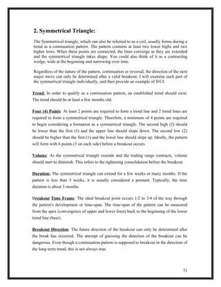 2. Symmetrical Triangle: 
The Symmetrical triangle, which can also be referred to as a coil, usually forms during a 
trend as a continuation pattern. The pattern contains at least two lower highs and two 
higher lows. When these points are connected, the lines converge as they are extended 
and the symmetrical triangle takes shape. You could also think of it as a contracting 
wedge, wide at the beginning and narrowing over time. 
Regardless of the nature of the pattern, continuation or reversal, the direction of the next 
major move can only be determined after a valid breakout. I will examine each part of 
the symmetrical triangle individually, and then provide an example of IFCI. 
Trend : In order to qualify as a continuation pattern, an established trend should exist. 
The trend should be at least a few months old. 
Four (4) Points: At least 2 points are required to form a trend line and 2 trend lines are 
required to form a symmetrical triangle. Therefore, a minimum of 4 points are required 
to begin considering a formation as a symmetrical triangle. The second high (2) should 
be lower than the first (1) and the upper line should slope down. The second low (2) 
should be higher than the first (1) and the lower line should slope up. Ideally, the pattern 
will form with 6 points (3 on each side) before a breakout occurs. 
Volume: As the symmetrical triangle extends and the trading range contracts, volume 
should start to diminish. This refers to the tightening consolidation before the breakout. 
Duration: The symmetrical triangle can extend for a few weeks or many months. If the 
pattern is less than 3 weeks, it is usually considered a pennant. Typically, the time 
duration is about 3 months. 
Breakout Time Frame: The ideal breakout point occurs 1/2 to 3/4 of the way through 
the pattern's development or time-span. The time-span of the pattern can be measured 
from the apex (convergence of upper and lower lines) back to the beginning of the lower 
trend line (base). 
Breakout Direction: The future direction of the breakout can only be determined after 
the break has occurred. The attempt of guessing the direction of the breakout can be 
dangerous. Even though a continuation pattern is supposed to breakout in the direction of 
the long-term trend, this is not always true. 
71 
 