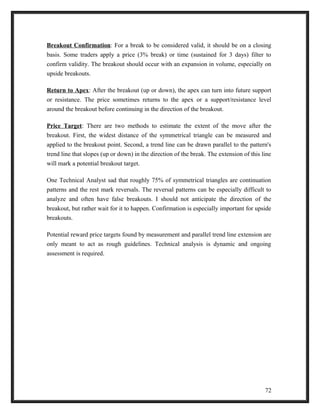 Breakout Confirmation: For a break to be considered valid, it should be on a closing 
basis. Some traders apply a price (3% break) or time (sustained for 3 days) filter to 
confirm validity. The breakout should occur with an expansion in volume, especially on 
upside breakouts. 
Return to Apex: After the breakout (up or down), the apex can turn into future support 
or resistance. The price sometimes returns to the apex or a support/resistance level 
around the breakout before continuing in the direction of the breakout. 
Price Target: There are two methods to estimate the extent of the move after the 
breakout. First, the widest distance of the symmetrical triangle can be measured and 
applied to the breakout point. Second, a trend line can be drawn parallel to the pattern's 
trend line that slopes (up or down) in the direction of the break. The extension of this line 
will mark a potential breakout target. 
One Technical Analyst sad that roughly 75% of symmetrical triangles are continuation 
patterns and the rest mark reversals. The reversal patterns can be especially difficult to 
analyze and often have false breakouts. I should not anticipate the direction of the 
breakout, but rather wait for it to happen. Confirmation is especially important for upside 
breakouts. 
Potential reward price targets found by measurement and parallel trend line extension are 
only meant to act as rough guidelines. Technical analysis is dynamic and ongoing 
assessment is required. 
72 
 
