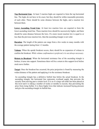 Top Horizontal Line: At least 2 reaction highs are required to form the top horizontal 
line. The highs do not have to be exact, but they should be within reasonable proximity 
of each other. There should be some distance between the highs, and a reaction low 
between them. 
Lower Ascending Trend Line: At least two reaction lows are required to form the 
lower ascending trend line. These reaction lows should be successively higher, and there 
should be some distance between the lows. If a more recent reaction low is equal to or 
less than the previous reaction low, then the ascending triangle is not valid. 
Duration: The length of the pattern can range from a few weeks to many months with 
the average pattern lasting from 1-3 months. 
Volume: When the upside breakout occurs, there should be an expansion of volume to 
confirm the breakout. While volume confirmation is preferred, it is not always necessary. 
Return to Breakout: When the horizontal resistance line of the ascending triangle is 
broken, it turns into support. Sometimes there will be a return to this support level before 
stock move further. 
Target: Once the breakout has occurred, the price projection is found by measuring the 
widest distance of the pattern and applying it to the resistance breakout. 
An ascending triangle has a definitive bullish bias before the actual breakout. In the 
ascending triangle, the horizontal line represents overhead supply that prevents the 
security from moving past a certain level. It is as if a large sell order has been placed at 
this level and it is taking a number of weeks or months to execute, thus preventing the 
price from rising further. It is these higher lows that indicate increased buying pressure 
and give the ascending triangle its bullish bias. 
76 
 
