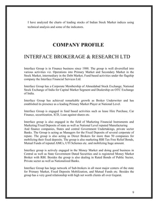 I have analyzed the charts of leading stocks of Indian Stock Market indices using 
technical analysis and some of the indicators. 
COMPANY PROFILE 
INTERFACE BROKERAGE & RESEARCH LTD 
Interface Group is in Finance business since 1988. The group is well diversified into 
various activities viz. Operations into Primary Market and Secondary Market in the 
Stock Market, intermediary in the Debt Market, Fund based activities under the flagship 
company the Interface Financial Services Ltd. 
Interface Group has a Corporate Membership of Ahmedabad Stock Exchange, National 
Stock Exchange of India for Capital Market Segment and Dealership on OTC Exchange 
of India. 
Interface Group has achieved remarkable growth as Broker Underwriter and has 
established its presence as a leading Primary Market Player at National Level. 
Interface Group is engaged in fund based activities such as lease Hire Purchase, Car 
Finance, securitization, ICD, Loan against shares etc. 
Interface group is also engaged in the field of Marketing Financial Instruments and 
Marketing Fixed Deposits of state as well as National Level reputed Manufacturing 
And finance companies, States and central Government Undertakings, private sector 
Banks. The Group is acting as Managers for the Fixed Deposits of several corporate of 
repute. The group is also acting as Direct Brokers for more than 50 companies for 
mobilizing their fixed deposits. The group is also marketing RBI Tax Free Relief Bonds, 
Mutual Funds of reputed AMCs, UTI Schemes etc. and mobilizing huge amount. 
Interface group is actively engaged in the Money Market and doing good business in 
Central as well as State Government Dated Securities and is registered Money Market 
Broker with RBI. Besides the group is also dealing in Rated Bonds of Public Sector, 
Private sector as well as Nationalized Banks. 
Interface Group has large network of Sub-brokers in all most major centers of the state 
for Primary Market, Fixed Deposits Mobilization, and Mutual Funds etc. Besides the 
group has a very good relationship with high net worth clients all over Gujarat. 
9 
 