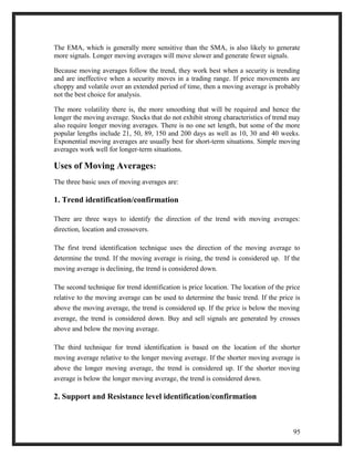 The EMA, which is generally more sensitive than the SMA, is also likely to generate 
more signals. Longer moving averages will move slower and generate fewer signals. 
Because moving averages follow the trend, they work best when a security is trending 
and are ineffective when a security moves in a trading range. If price movements are 
choppy and volatile over an extended period of time, then a moving average is probably 
not the best choice for analysis. 
The more volatility there is, the more smoothing that will be required and hence the 
longer the moving average. Stocks that do not exhibit strong characteristics of trend may 
also require longer moving averages. There is no one set length, but some of the more 
popular lengths include 21, 50, 89, 150 and 200 days as well as 10, 30 and 40 weeks. 
Exponential moving averages are usually best for short-term situations. Simple moving 
averages work well for longer-term situations. 
Uses of Moving Averages: 
The three basic uses of moving averages are: 
1. Trend identification/confirmation 
There are three ways to identify the direction of the trend with moving averages: 
direction, location and crossovers. 
The first trend identification technique uses the direction of the moving average to 
determine the trend. If the moving average is rising, the trend is considered up. If the 
moving average is declining, the trend is considered down. 
The second technique for trend identification is price location. The location of the price 
relative to the moving average can be used to determine the basic trend. If the price is 
above the moving average, the trend is considered up. If the price is below the moving 
average, the trend is considered down. Buy and sell signals are generated by crosses 
above and below the moving average. 
The third technique for trend identification is based on the location of the shorter 
moving average relative to the longer moving average. If the shorter moving average is 
above the longer moving average, the trend is considered up. If the shorter moving 
average is below the longer moving average, the trend is considered down. 
2. Support and Resistance level identification/confirmation 
95 
 