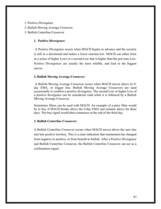 1. Positive Divergence 
2. Bullish Moving Average Crossover 
3. Bullish Centerline Crossover 
1. Positive Divergence: 
A Positive Divergence occurs when MACD begins to advance and the security 
is still in a downtrend and makes a lower reaction low. MACD can either form 
as a series of higher Lows or a second Low that is higher than the previous Low. 
Positive Divergences are usually the most reliable, and lead to the biggest 
moves. 
2. Bullish Moving Average Crossover: 
A Bullish Moving Average Crossover occurs when MACD moves above its 9- 
day EMA, or trigger line. Bullish Moving Average Crossovers are used 
occasionally to confirm a positive divergence. The second Low or higher Low of 
a positive divergence can be considered valid when it is followed by a Bullish 
Moving Average Crossover. 
Sometimes filters can be used with MACD. An example of a price filter would 
be to buy if MACD breaks above the 9-day EMA and remains above for three 
days. The buy signal would then commence at the end of the third day. 
3. Bullish Centerline Crossover: 
A Bullish Centerline Crossover occurs when MACD moves above the zero line 
and into positive territory. This is a clear indication that momentum has changed 
from negative to positive, or from bearish to bullish. After a Positive Divergence 
and Bullish Centerline Crossover, the Bullish Centerline Crossover can act as a 
confirmation signal. 
97 
 
