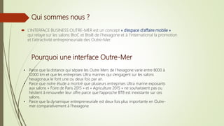Qui sommes nous ?
 L’INTERFACE BUSINESS OUTRE-MER est un concept « d’espace d’affaire mobile »
qui relaye sur les salons BtoC et BtoB de l’hexagone et à l’international la promotion
et l’attractivité entrepreneuriale des Outre-Mer.
• Parce que la distance qui sépare les Outre Mers de l’hexagone varie entre 8000 à
12000 km et que les entreprises Ultra marines qui s’engagent sur les salons
hexagonaux le font une ou deux fois par an.
• Parce que notre étude a montré que plusieurs entreprises Ultra marine exposants
aux salons « Foire de Paris 2015 » et « Agriculture 2015 » ne souhaitaient pas ou
hésitent à renouveler leur offre parce que l’approche BTB est inexistante sur ces
salons.
• Parce que la dynamique entrepreneuriale est deux fois plus importante en Outre-
mer comparativement à l’hexagone
Pourquoi une interface Outre-Mer
 
