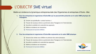 L’OBJECTIF SME virtuel
Mettre en évidence la dynamique entrepreneuriale des Organismes et entreprises d’Outre –Mer.
1. Pour les entreprises et organismes d’Outre-Mer qui ne peuvent-être présente sur le salon SME physique de
l’hexagone.
 Enrichir son portefeuille « contact business »
 Trouver de nouveaux clients ou partenaires dans l’hexagone et à l’internationale.
 Accroître la visibilité et la notoriété des exposants.
 Mettre en évidence ses innovations
 Promouvoir le tourisme d’affaire
2. Pour les entreprises et organismes d’Outre-Mer exposants sur le salon SME physique
 Amorcer des rendez-vous d’affaire en prévision des salons physiques.
 Trouver de nouveaux clients ou partenaires dans l’hexagone et à l’internationale.
 Accroître la visibilité et la notoriété des exposants.
 Mettre en évidence ses innovations
 Promouvoir le tourisme d’affaire
 